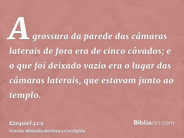 A grossura da parede das câmaras laterais de fora era de cinco côvados; e o que foi deixado vazio era o lugar das câmaras laterais, que estavam junto ao templo.