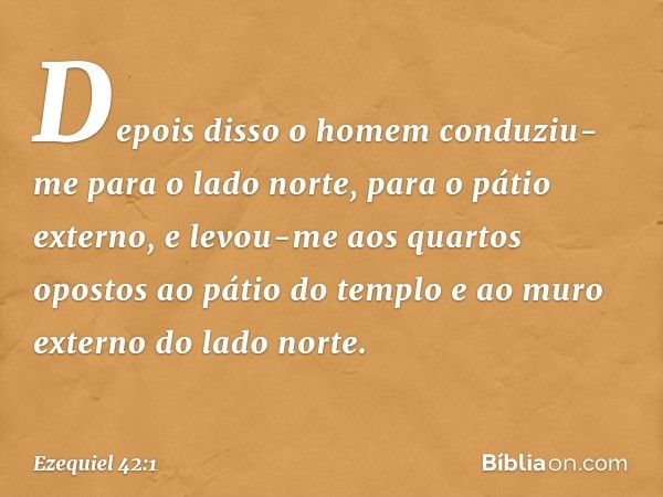 Depois disso o homem conduziu-me para o lado norte, para o pátio externo, e levou-me aos quartos opostos ao pátio do templo e ao muro externo do lado norte. -- 