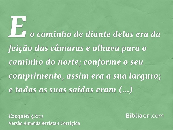 E o caminho de diante delas era da feição das câmaras e olhava para o caminho do norte; conforme o seu comprimento, assim era a sua largura; e todas as suas saí