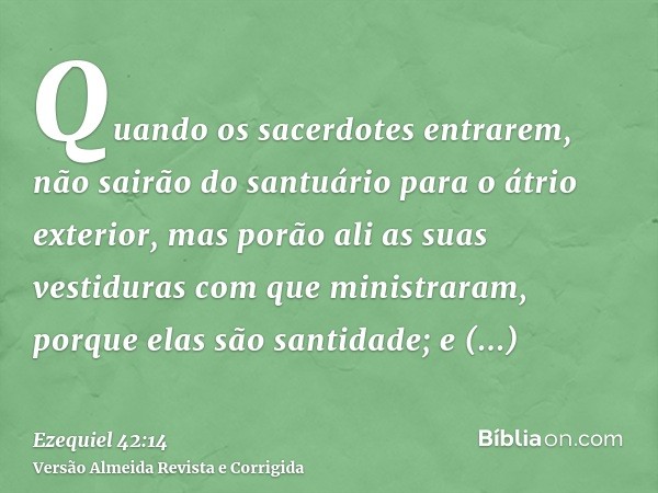 Quando os sacerdotes entrarem, não sairão do santuário para o átrio exterior, mas porão ali as suas vestiduras com que ministraram, porque elas são santidade; e