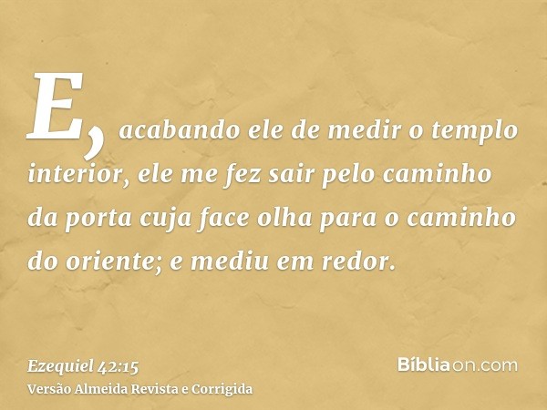 E, acabando ele de medir o templo interior, ele me fez sair pelo caminho da porta cuja face olha para o caminho do oriente; e mediu em redor.