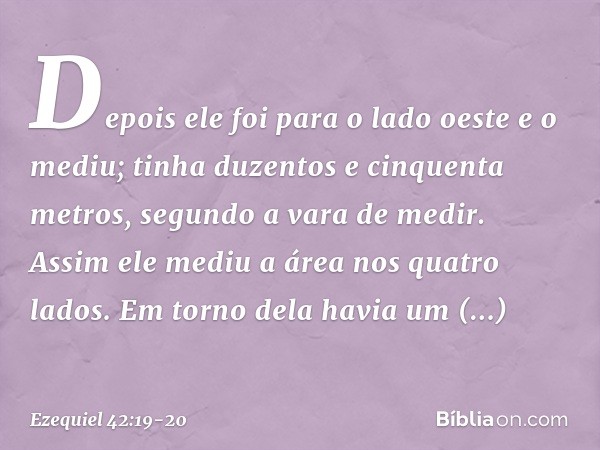 Depois ele foi para o lado oeste e o mediu; tinha duzentos e cinquenta metros, segundo a vara de medir. Assim ele mediu a área nos quatro lados. Em torno dela h