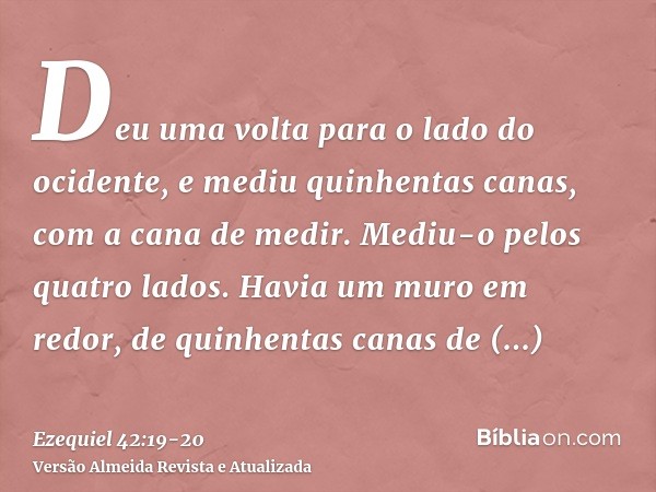 Deu uma volta para o lado do ocidente, e mediu quinhentas canas, com a cana de medir.Mediu-o pelos quatro lados. Havia um muro em redor, de quinhentas canas de 