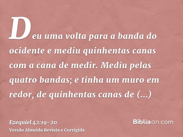 Deu uma volta para a banda do ocidente e mediu quinhentas canas com a cana de medir.Mediu pelas quatro bandas; e tinha um muro em redor, de quinhentas canas de 