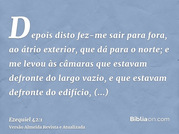 Depois disto fez-me sair para fora, ao átrio exterior, que dá para o norte; e me levou às câmaras que estavam defronte do largo vazio, e que estavam defronte do