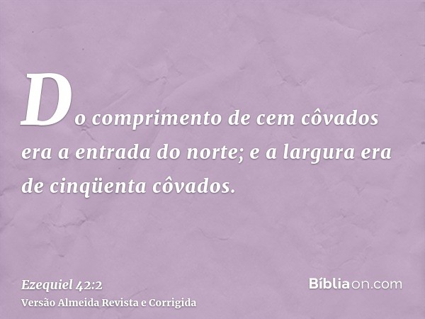 Do comprimento de cem côvados era a entrada do norte; e a largura era de cinqüenta côvados.