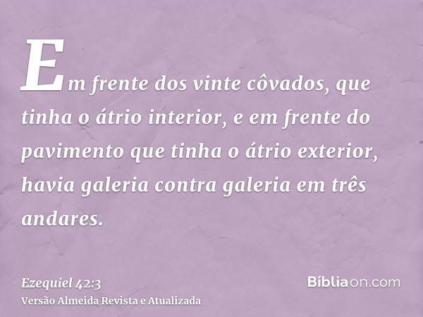 Em frente dos vinte côvados, que tinha o átrio interior, e em frente do pavimento que tinha o átrio exterior, havia galeria contra galeria em três andares.