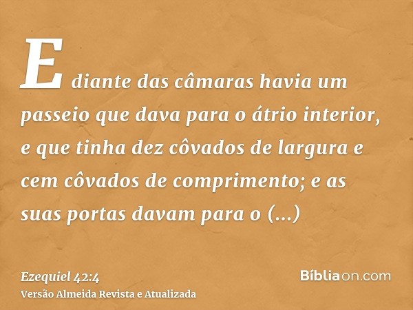 E diante das câmaras havia um passeio que dava para o átrio interior, e que tinha dez côvados de largura e cem côvados de comprimento; e as suas portas davam pa