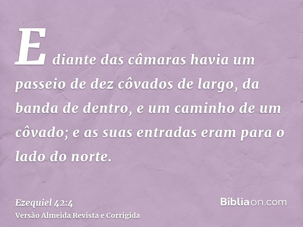 E diante das câmaras havia um passeio de dez côvados de largo, da banda de dentro, e um caminho de um côvado; e as suas entradas eram para o lado do norte.