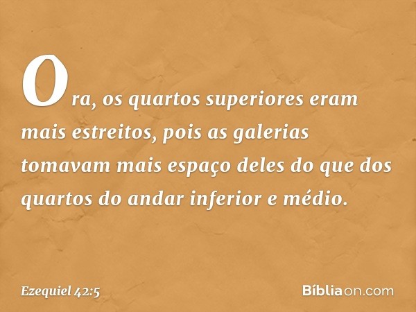 Ora, os quartos superiores eram mais estreitos, pois as galerias tomavam mais espaço deles do que dos quartos do andar inferior e médio. -- Ezequiel 42:5