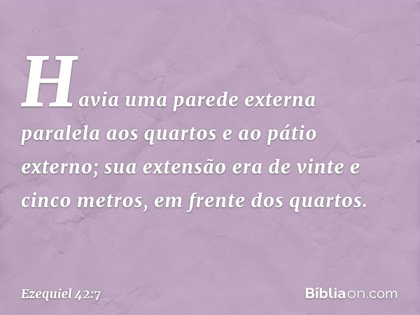 Havia uma parede externa paralela aos quartos e ao pátio externo; sua extensão era de vinte e cinco metros, em frente dos quartos. -- Ezequiel 42:7