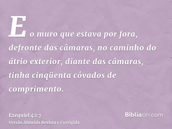 E o muro que estava por fora, defronte das câmaras, no caminho do átrio exterior, diante das câmaras, tinha cinqüenta côvados de comprimento.