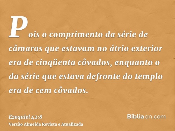 Pois o comprimento da série de câmaras que estavam no átrio exterior era de cinqüenta côvados, enquanto o da série que estava defronte do templo era de cem côva