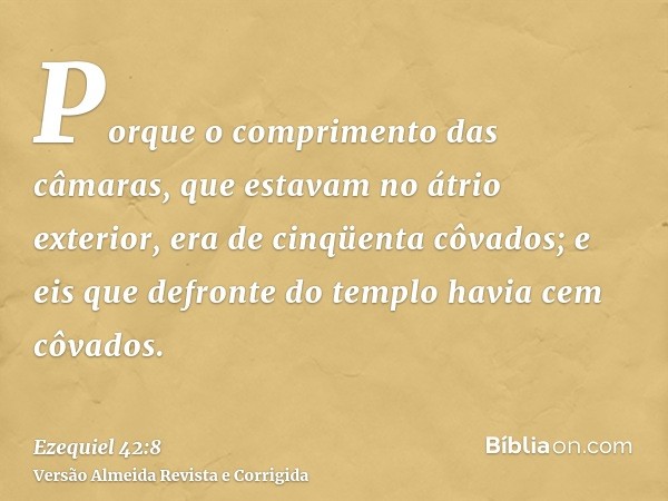 Porque o comprimento das câmaras, que estavam no átrio exterior, era de cinqüenta côvados; e eis que defronte do templo havia cem côvados.