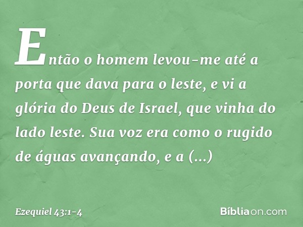 Então o homem levou-me até a porta que dava para o leste, e vi a glória do Deus de Israel, que vinha do lado leste. Sua voz era como o rugido de águas avançando
