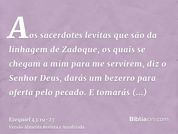 Aos sacerdotes levitas que são da linhagem de Zadoque, os quais se chegam a mim para me servirem, diz o Senhor Deus, darás um bezerro para oferta pelo pecado.E 