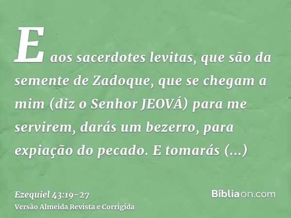 E aos sacerdotes levitas, que são da semente de Zadoque, que se chegam a mim (diz o Senhor JEOVÁ) para me servirem, darás um bezerro, para expiação do pecado.E 