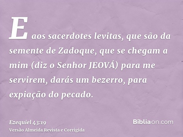 E aos sacerdotes levitas, que são da semente de Zadoque, que se chegam a mim (diz o Senhor JEOVÁ) para me servirem, darás um bezerro, para expiação do pecado.