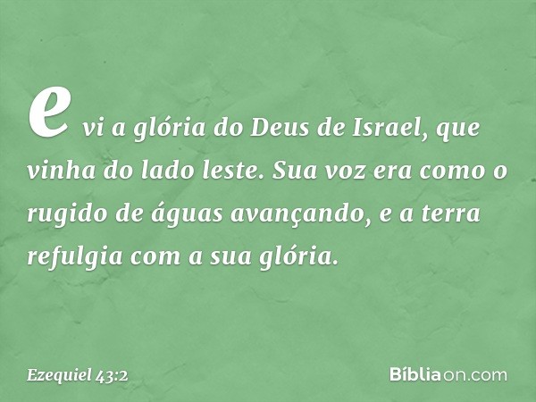 e vi a glória do Deus de Israel, que vinha do lado leste. Sua voz era como o rugido de águas avançando, e a terra refulgia com a sua glória. -- Ezequiel 43:2