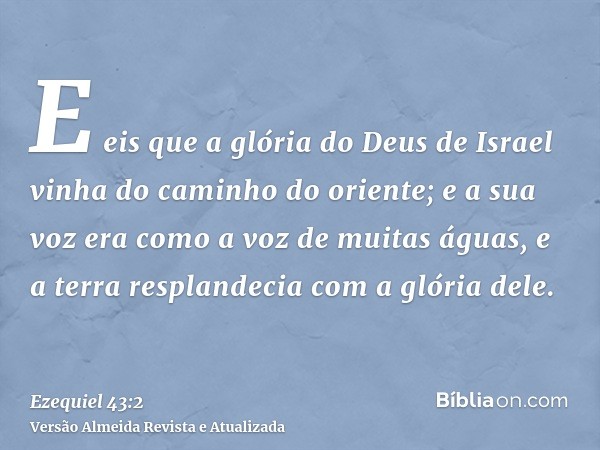 E eis que a glória do Deus de Israel vinha do caminho do oriente; e a sua voz era como a voz de muitas águas, e a terra resplandecia com a glória dele.