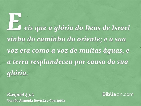 E eis que a glória do Deus de Israel vinha do caminho do oriente; e a sua voz era como a voz de muitas águas, e a terra resplandeceu por causa da sua glória.