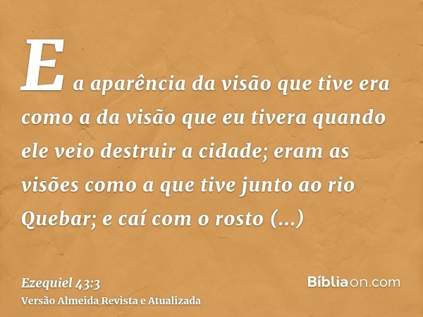 E a aparência da visão que tive era como a da visão que eu tivera quando ele veio destruir a cidade; eram as visões como a que tive junto ao rio Quebar; e caí c