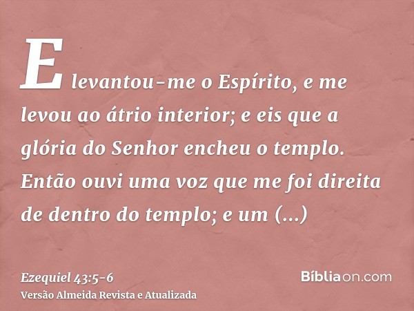 E levantou-me o Espírito, e me levou ao átrio interior; e eis que a glória do Senhor encheu o templo.Então ouvi uma voz que me foi direita de dentro do templo; 