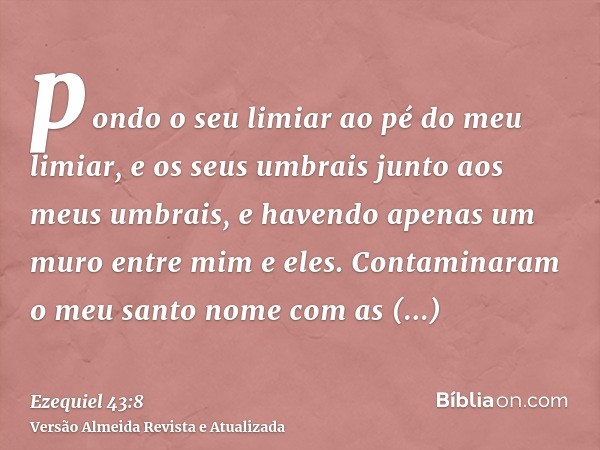 pondo o seu limiar ao pé do meu limiar, e os seus umbrais junto aos meus umbrais, e havendo apenas um muro entre mim e eles. Contaminaram o meu santo nome com a