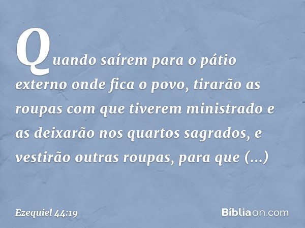 Quando saírem para o pátio externo onde fica o povo, tirarão as roupas com que tiverem ministrado e as deixarão nos quartos sagrados, e vestirão outras roupas, 