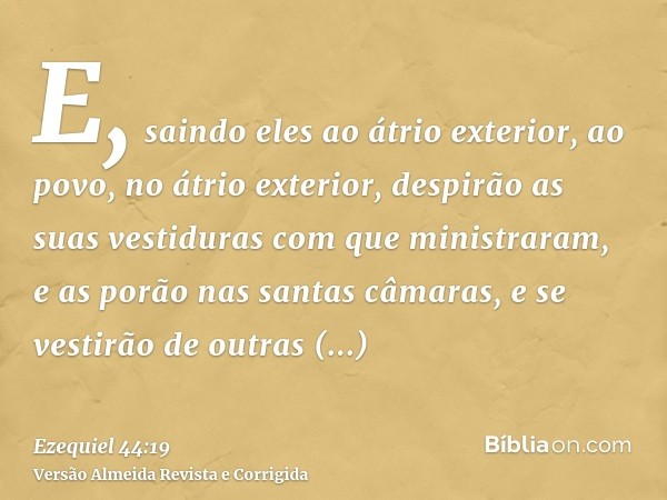 E, saindo eles ao átrio exterior, ao povo, no átrio exterior, despirão as suas vestiduras com que ministraram, e as porão nas santas câmaras, e se vestirão de o
