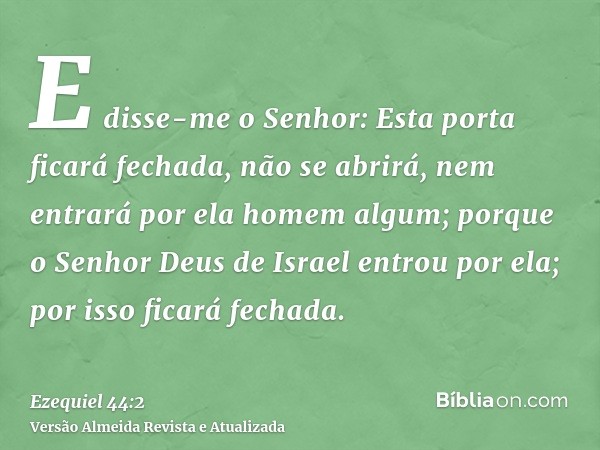 E disse-me o Senhor: Esta porta ficará fechada, não se abrirá, nem entrará por ela homem algum; porque o Senhor Deus de Israel entrou por ela; por isso ficará f