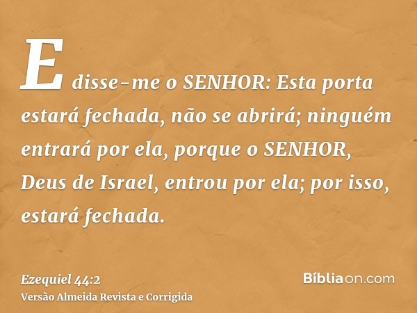 E disse-me o SENHOR: Esta porta estará fechada, não se abrirá; ninguém entrará por ela, porque o SENHOR, Deus de Israel, entrou por ela; por isso, estará fechad