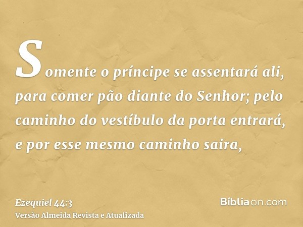 Somente o príncipe se assentará ali, para comer pão diante do Senhor; pelo caminho do vestíbulo da porta entrará, e por esse mesmo caminho saira,