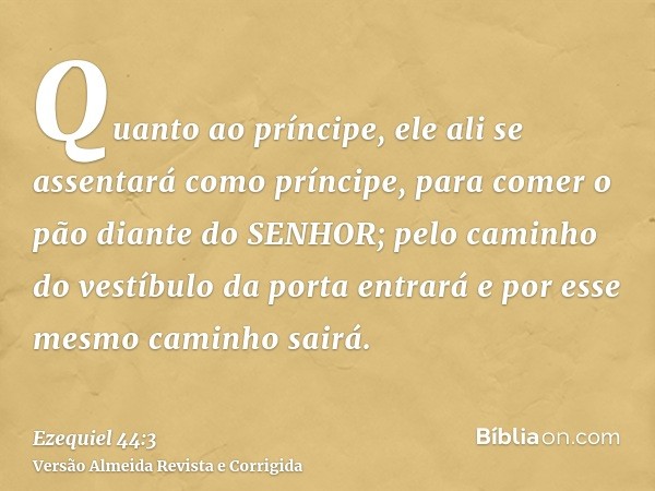 Quanto ao príncipe, ele ali se assentará como príncipe, para comer o pão diante do SENHOR; pelo caminho do vestíbulo da porta entrará e por esse mesmo caminho s