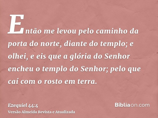 Então me levou pelo caminho da porta do norte, diante do templo; e olhei, e eis que a glória do Senhor encheu o templo do Senhor; pelo que caí com o rosto em te