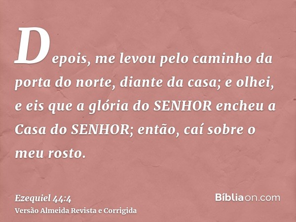 Depois, me levou pelo caminho da porta do norte, diante da casa; e olhei, e eis que a glória do SENHOR encheu a Casa do SENHOR; então, caí sobre o meu rosto.