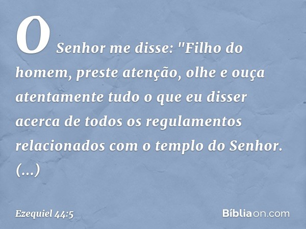 O Senhor me disse: "Filho do homem, preste atenção, olhe e ouça atentamente tudo o que eu disser acerca de todos os regulamentos relacionados com o templo do ­S