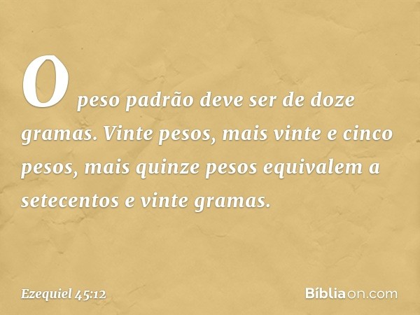 O peso padrão deve ser de doze gramas. Vinte pesos, mais vinte e cinco pesos, mais quinze pesos equivalem a setecentos e vinte gramas. -- Ezequiel 45:12