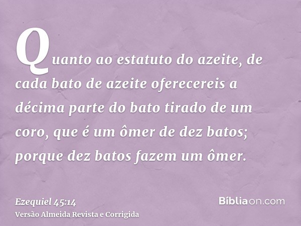 Quanto ao estatuto do azeite, de cada bato de azeite oferecereis a décima parte do bato tirado de um coro, que é um ômer de dez batos; porque dez batos fazem um