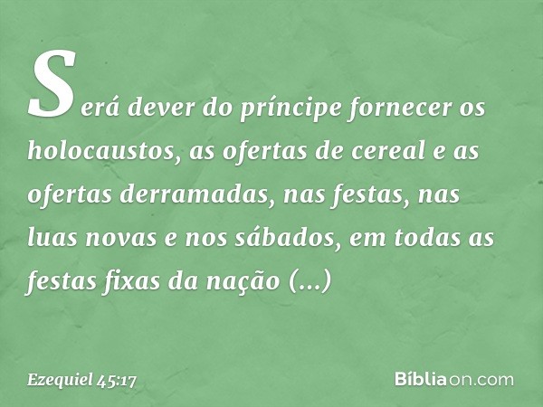 Será dever do príncipe fornecer os holocaustos, as ofertas de cereal e as ofertas derramadas, nas festas, nas luas novas e nos sábados, em todas as festas fixas