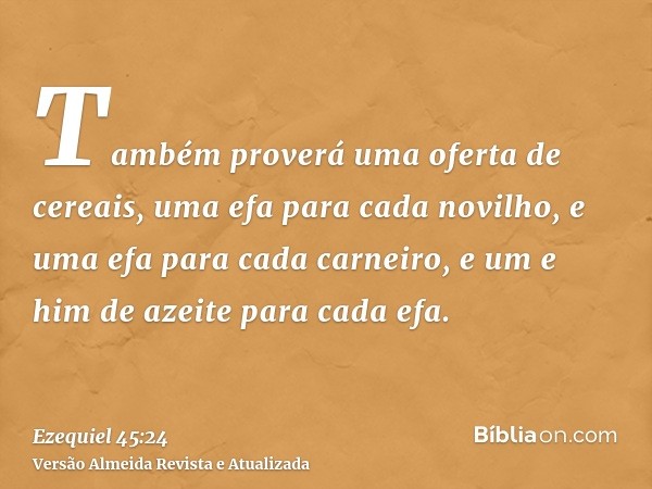 Também proverá uma oferta de cereais, uma efa para cada novilho, e uma efa para cada carneiro, e um e him de azeite para cada efa.