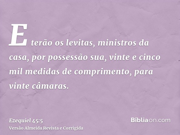 E terão os levitas, ministros da casa, por possessão sua, vinte e cinco mil medidas de comprimento, para vinte câmaras.