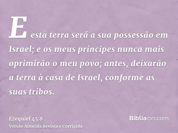 E esta terra será a sua possessão em Israel; e os meus príncipes nunca mais oprimirão o meu povo; antes, deixarão a terra à casa de Israel, conforme as suas tri