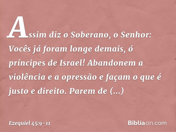 "Assim diz o Soberano, o Senhor: Vocês já foram longe demais, ó príncipes de Israel! Aban­donem a violência e a opressão e façam o que é justo e direito. Parem 