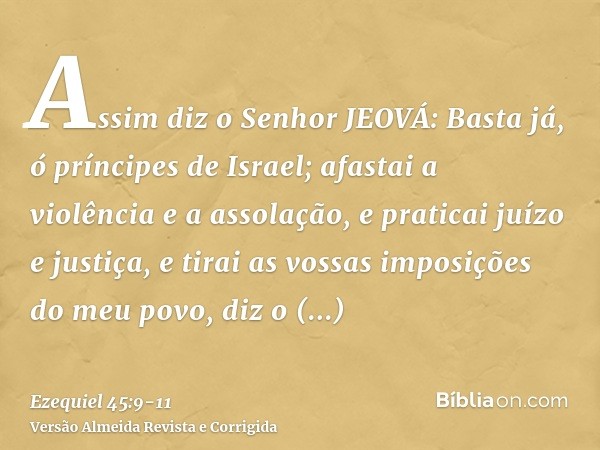 Assim diz o Senhor JEOVÁ: Basta já, ó príncipes de Israel; afastai a violência e a assolação, e praticai juízo e justiça, e tirai as vossas imposições do meu po