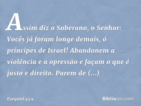 "Assim diz o Soberano, o Senhor: Vocês já foram longe demais, ó príncipes de Israel! Aban­donem a violência e a opressão e façam o que é justo e direito. Parem 