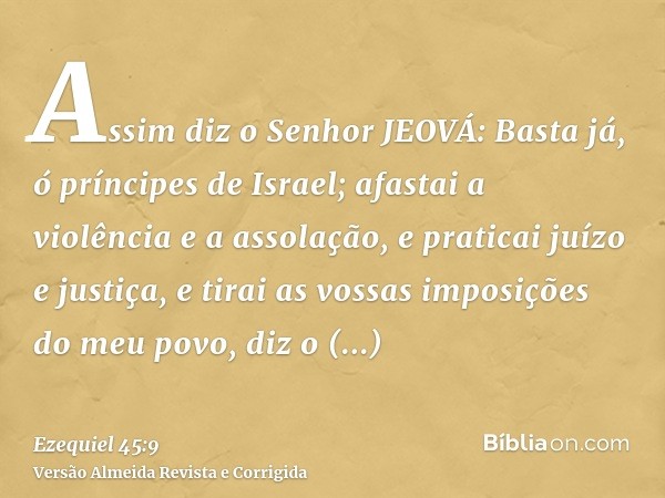 Assim diz o Senhor JEOVÁ: Basta já, ó príncipes de Israel; afastai a violência e a assolação, e praticai juízo e justiça, e tirai as vossas imposições do meu po