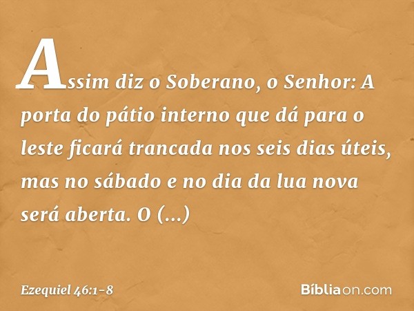 "Assim diz o Soberano, o Senhor: A porta do pátio interno que dá para o leste ficará trancada nos seis dias úteis, mas no sábado e no dia da lua nova será abert
