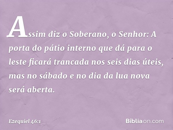 "Assim diz o Soberano, o Senhor: A porta do pátio interno que dá para o leste ficará trancada nos seis dias úteis, mas no sábado e no dia da lua nova será abert