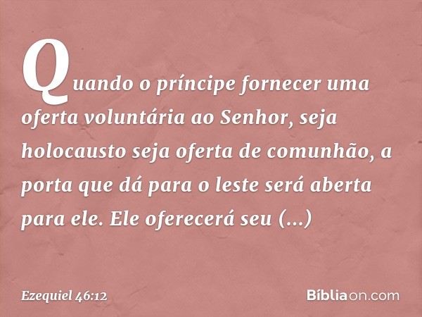 Quando o prín­cipe fornecer uma oferta voluntária ao Senhor, seja holocausto seja oferta de comunhão, a porta que dá para o leste será aberta para ele. Ele ofer